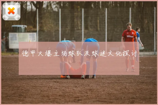 德甲火爆主场球队及球迷文化探讨
