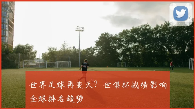 世界足球再变天？世俱杯战绩影响全球排名趋势