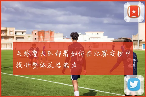 足球警犬队部署如何在比赛安检中提升整体反恐能力